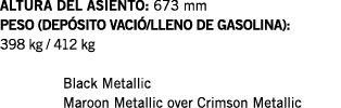 ALTURA DEL ASIENTO: 673 mm PESO (DEPÓSITO VACIÓ LLENO DE GASOLINA): 398 kg   412 kg  Black Metallic Maroon Metallic o   
