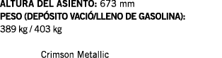ALTURA DEL ASIENTO: 673 mm PESO (DEPÓSITO VACIÓ LLENO DE GASOLINA): 389 kg   403 kg   Crimson Metallic
