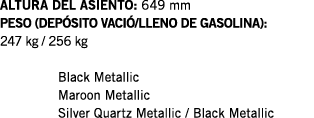 ALTURA DEL ASIENTO: 649 mm PESO (DEPÓSITO VACIÓ LLENO DE GASOLINA): 247 kg   256 kg  Black Metallic Maroon Metallic S   