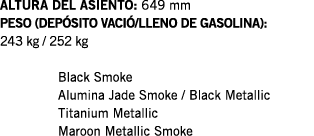 ALTURA DEL ASIENTO: 649 mm PESO (DEPÓSITO VACIÓ LLENO DE GASOLINA): 243 kg   252 kg  Black Smoke Alumina Jade Smoke     