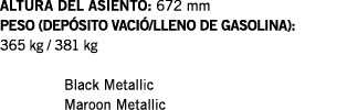 ALTURA DEL ASIENTO: 672 mm PESO (DEPÓSITO VACIÓ LLENO DE GASOLINA): 365 kg   381 kg  Black Metallic Maroon Metallic