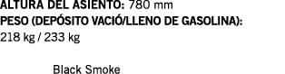 ALTURA DEL ASIENTO: 780 mm PESO (DEPÓSITO VACIÓ LLENO DE GASOLINA): 218 kg   233 kg  Black Smoke