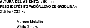 ALTURA DEL ASIENTO: 780 mm PESO (DEPÓSITO VACIÓ LLENO DE GASOLINA): 218 kg   233 kg  Maroon Metallic White Smoke
