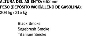 ALTURA DEL ASIENTO: 662 mm PESO (DEPÓSITO VACIÓ LLENO DE GASOLINA): 304 kg   315 kg  Black Smoke Sagebrush Smoke Tita   